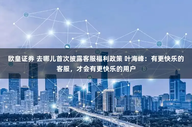 欧皇证券 去哪儿首次披露客服福利政策 叶海峰：有更快乐的客服，才会有更快乐的用户