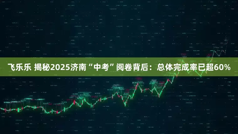 飞乐乐 揭秘2025济南“中考”阅卷背后：总体完成率已超60%