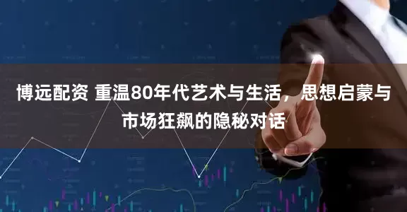 博远配资 重温80年代艺术与生活，思想启蒙与市场狂飙的隐秘对话