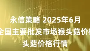 永信策略 2025年6月25日全国主要批发市场猴头菇价格行情