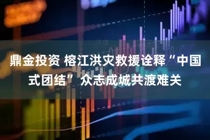 鼎金投资 榕江洪灾救援诠释“中国式团结” 众志成城共渡难关