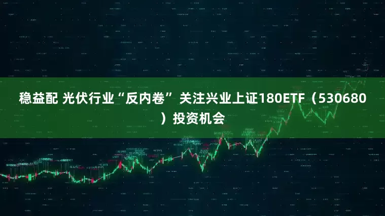 稳益配 光伏行业“反内卷” 关注兴业上证180ETF（530680）投资机会