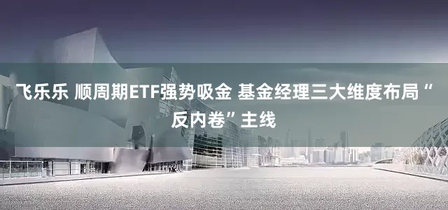 飞乐乐 顺周期ETF强势吸金 基金经理三大维度布局“反内卷”主线