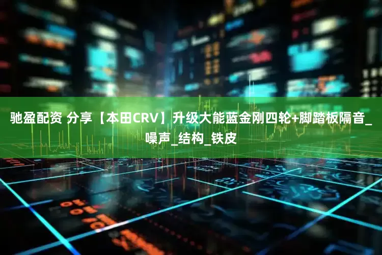 驰盈配资 分享【本田CRV】升级大能蓝金刚四轮+脚踏板隔音_噪声_结构_铁皮