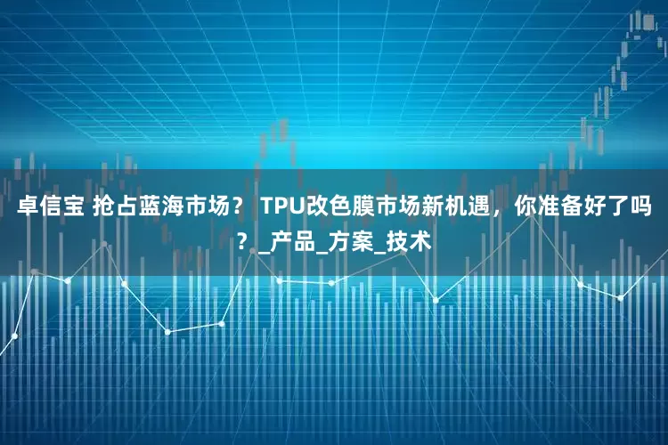 卓信宝 抢占蓝海市场？ TPU改色膜市场新机遇，你准备好了吗？_产品_方案_技术