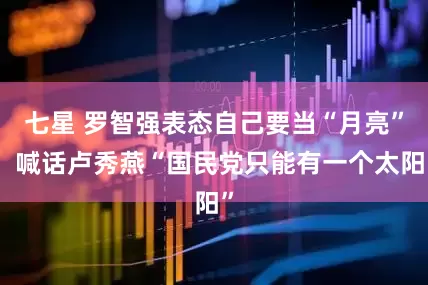 七星 罗智强表态自己要当“月亮”，喊话卢秀燕“国民党只能有一个太阳”