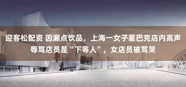 迎客松配资 因漏点饮品，上海一女子星巴克店内高声辱骂店员是“下等人”，女店员被骂哭