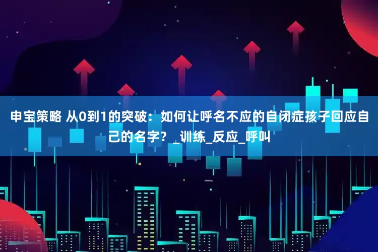 申宝策略 从0到1的突破：如何让呼名不应的自闭症孩子回应自己的名字？_训练_反应_呼叫