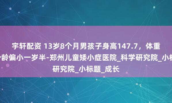 宇轩配资 13岁8个月男孩子身高147.7，体重61斤，骨龄偏小一岁半-郑州儿童矮小症医院_科学研究院_小标题_成长