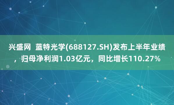 兴盛网  蓝特光学(688127.SH)发布上半年业绩，归母净利润1.03亿元，同比增长110.27%