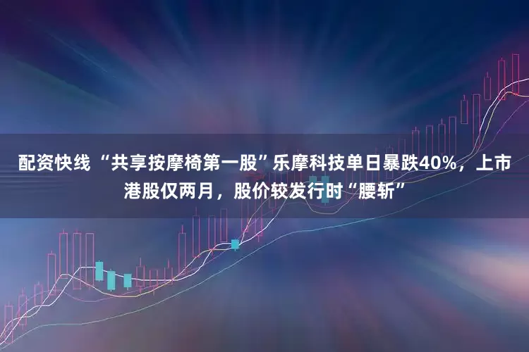 配资快线 “共享按摩椅第一股”乐摩科技单日暴跌40%，上市港股仅两月，股价较发行时“腰斩”