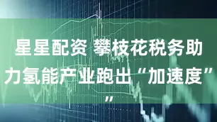 星星配资 攀枝花税务助力氢能产业跑出“加速度”