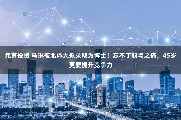元富投资 马琳被北体大拟录取为博士！忘不了职场之痛，45岁更要提升竞争力